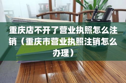 重庆店不开了营业执照怎么注销（重庆市营业执照注销怎么办理）