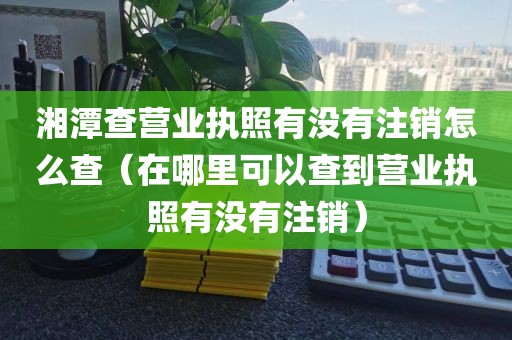 湘潭查营业执照有没有注销怎么查（在哪里可以查到营业执照有没有注销）