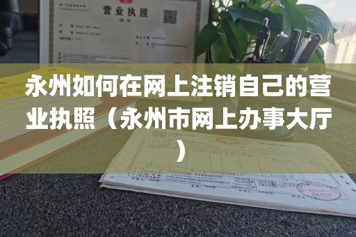 永州如何在网上注销自己的营业执照（永州市网上办事大厅）