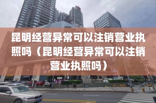 昆明经营异常可以注销营业执照吗（昆明经营异常可以注销营业执照吗）