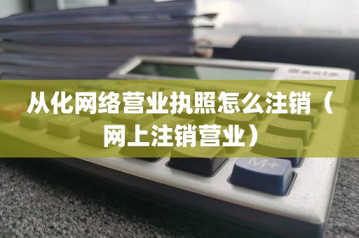 从化网络营业执照怎么注销（网上注销营业）