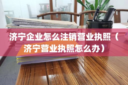 济宁企业怎么注销营业执照（济宁营业执照怎么办）