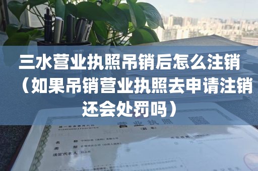 三水营业执照吊销后怎么注销（如果吊销营业执照去申请注销还会处罚吗）