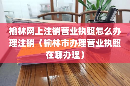 榆林网上注销营业执照怎么办理注销（榆林市办理营业执照在哪办理）