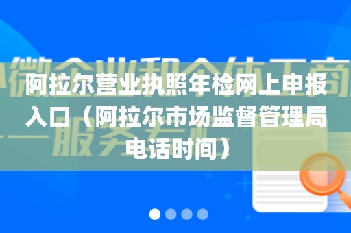 阿拉尔营业执照年检网上申报入口（阿拉尔市场监督管理局电话时间）
