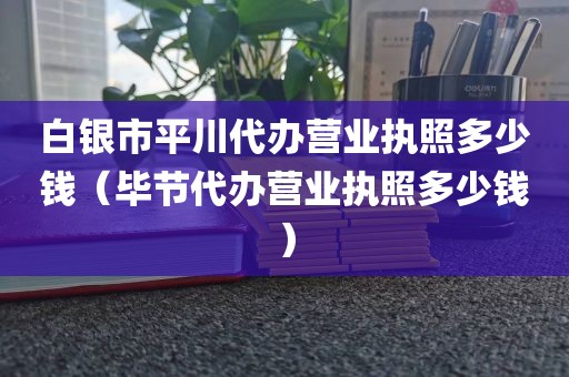 白银市平川代办营业执照多少钱(毕节代办营业执照多少钱)