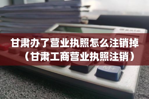 甘肃办了营业执照怎么注销掉（甘肃工商营业执照注销）