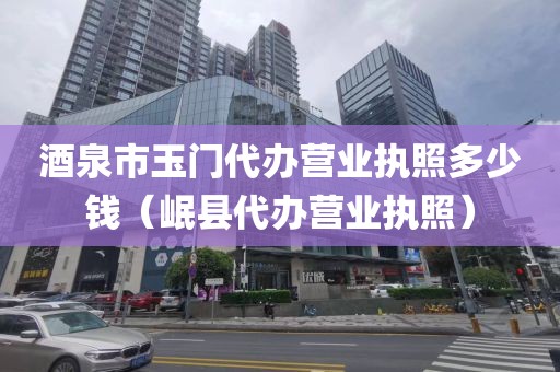 酒泉市玉门代办营业执照多少钱(岷县代办营业执照)