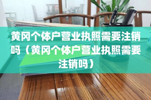 黄冈个体户营业执照需要注销吗（黄冈个体户营业执照需要注销吗）