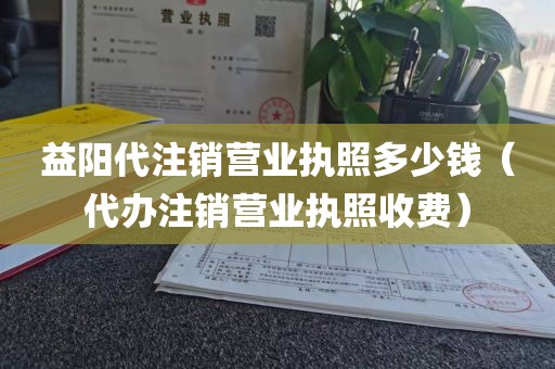 益阳代注销营业执照多少钱（代办注销营业执照收费）