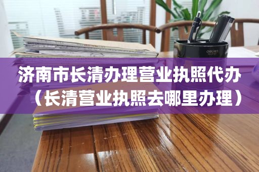 济南市长清办理营业执照代办（长清营业执照去哪里办理）