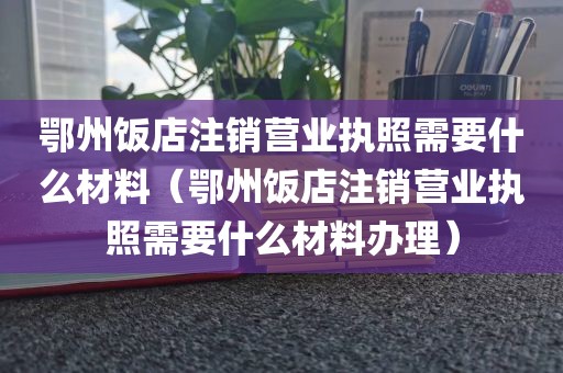 鄂州饭店注销营业执照需要什么材料（鄂州饭店注销营业执照需要什么材料办理）