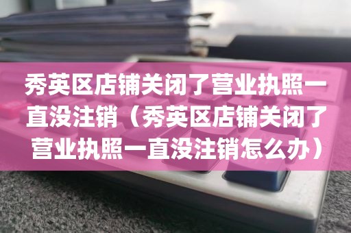 秀英区店铺关闭了营业执照一直没注销（秀英区店铺关闭了营业执照一直没注销怎么办）