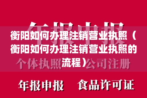 衡阳如何办理注销营业执照(衡阳如何办理注销营业执照的流程)