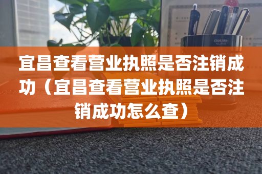 宜昌查看营业执照是否注销成功（宜昌查看营业执照是否注销成功怎么查）