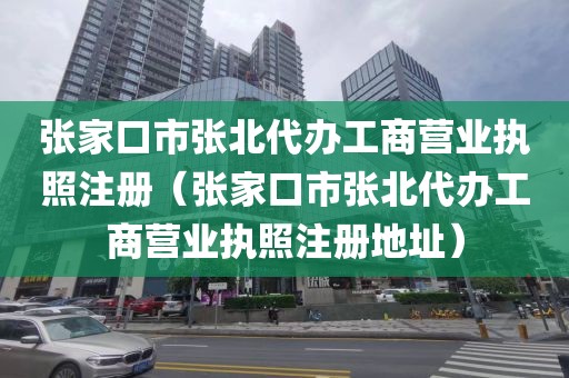 张家口市张北代办工商营业执照注册（张家口市张北代办工商营业执照注册地址）