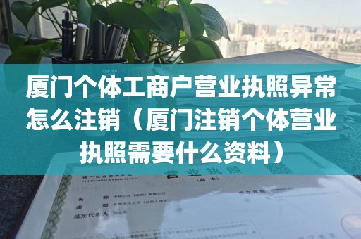 厦门个体工商户营业执照异常怎么注销（厦门注销个体营业执照需要什么资料）