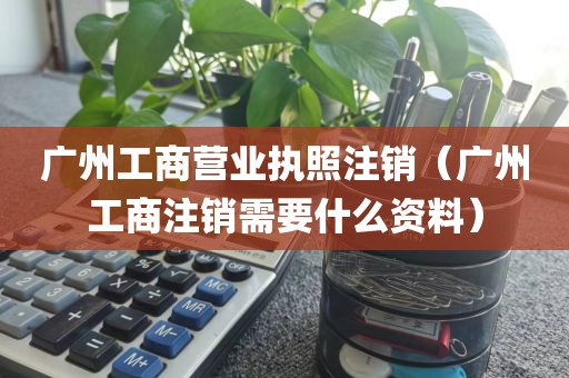 广州工商营业执照注销（广州工商注销需要什么资料）