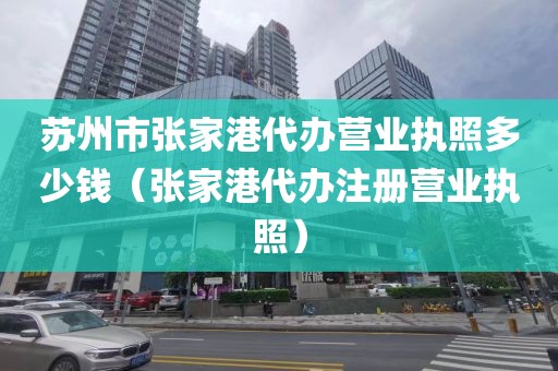 苏州市张家港代办营业执照多少钱(张家港代办注册营业执照)