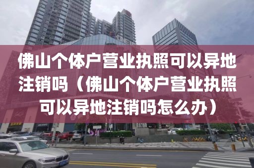 佛山个体户营业执照可以异地注销吗（佛山个体户营业执照可以异地注销吗怎么办）