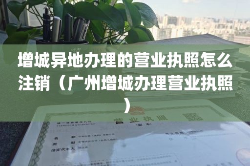 增城异地办理的营业执照怎么注销(广州增城办理营业执照)