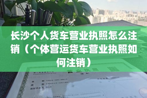 长沙个人货车营业执照怎么注销(个体营运货车营业执照如何注销)