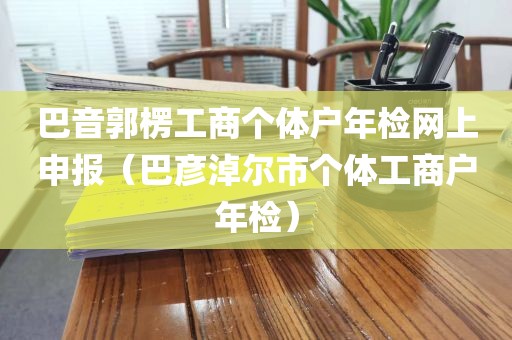 巴音郭楞工商个体户年检网上申报（巴彦淖尔市个体工商户年检）