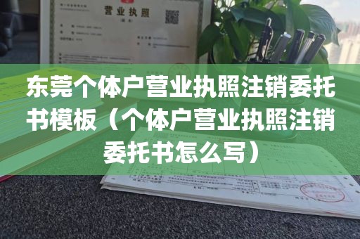 东莞个体户营业执照注销委托书模板（个体户营业执照注销委托书怎么写）