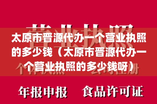 太原市晋源代办一个营业执照的多少钱（太原市晋源代办一个营业执照的多少钱呀）