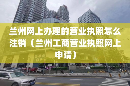 兰州网上办理的营业执照怎么注销（兰州工商营业执照网上申请）