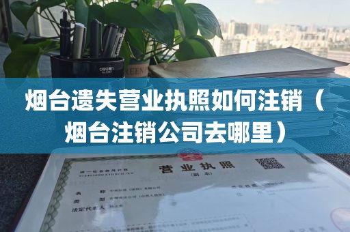烟台遗失营业执照如何注销(烟台注销公司去哪里)