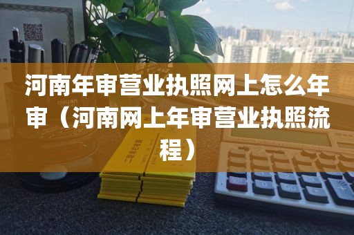 河南年审营业执照网上怎么年审（河南网上年审营业执照流程）