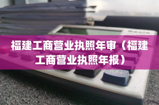 福建工商营业执照年审（福建工商营业执照年报）