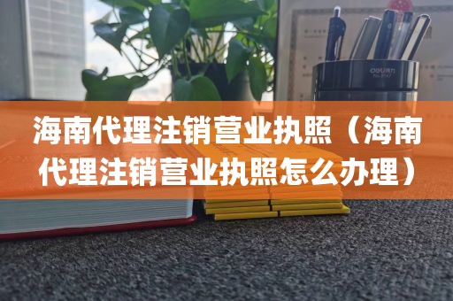 海南代理注销营业执照（海南代理注销营业执照怎么办理）