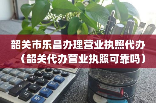 韶关市乐昌办理营业执照代办（韶关代办营业执照可靠吗）