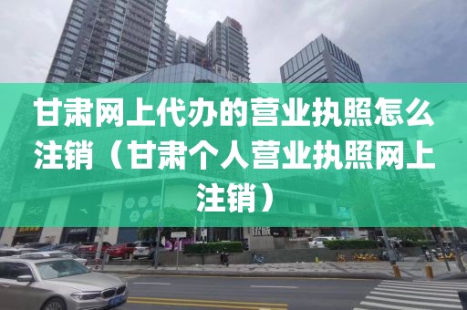 甘肃网上代办的营业执照怎么注销(甘肃个人营业执照网上注销)