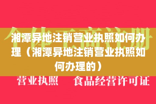湘潭异地注销营业执照如何办理（湘潭异地注销营业执照如何办理的）