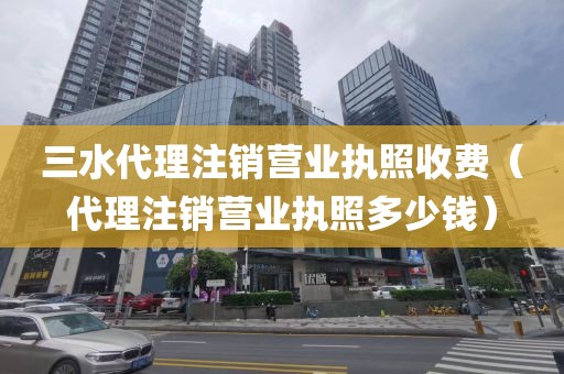 三水代理注销营业执照收费（代理注销营业执照多少钱）