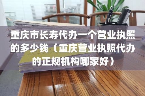 重庆市长寿代办一个营业执照的多少钱（重庆营业执照代办的正规机构哪家好）