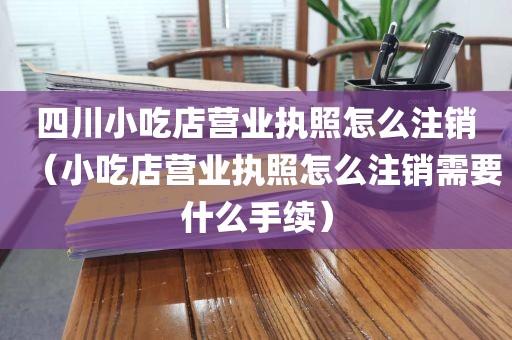 四川小吃店营业执照怎么注销（小吃店营业执照怎么注销需要什么手续）