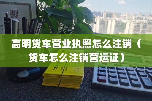 高明货车营业执照怎么注销（货车怎么注销营运证）