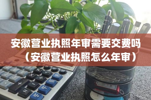 安徽营业执照年审需要交费吗（安徽营业执照怎么年审）