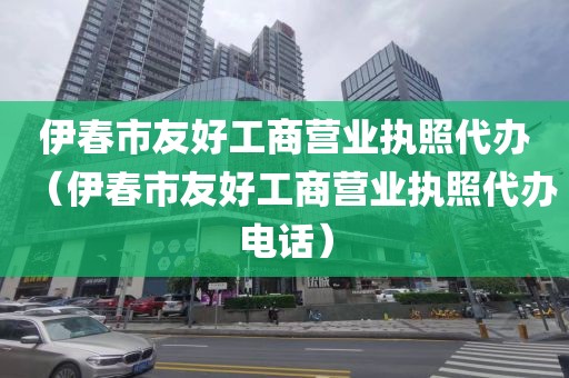 伊春市友好工商营业执照代办（伊春市友好工商营业执照代办电话）