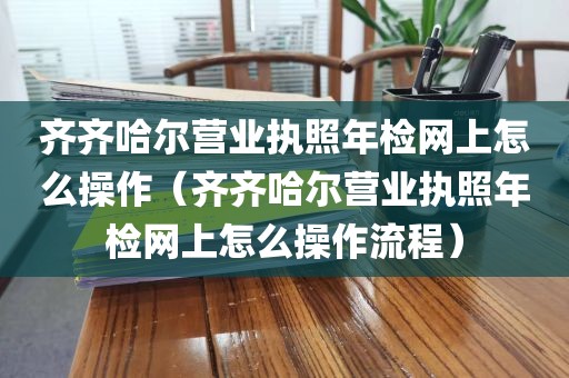 齐齐哈尔营业执照年检网上怎么操作(齐齐哈尔营业执照年检网上怎么操作流程)