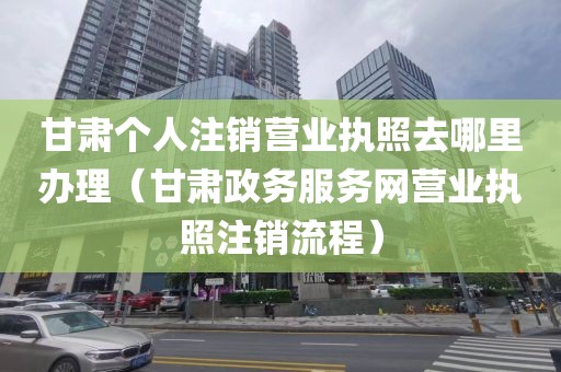 甘肃个人注销营业执照去哪里办理(甘肃政务服务网营业执照注销流程)