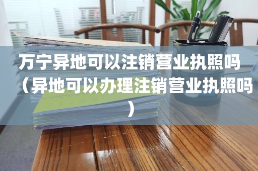 万宁异地可以注销营业执照吗（异地可以办理注销营业执照吗）