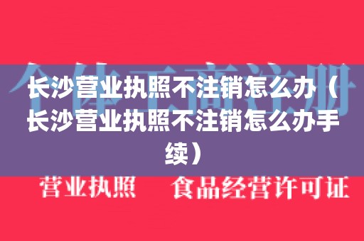长沙营业执照不注销怎么办（长沙营业执照不注销怎么办手续）
