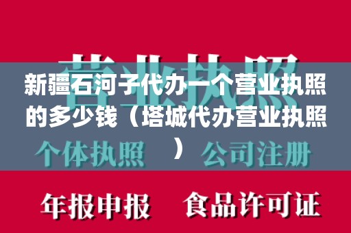 新疆石河子代办一个营业执照的多少钱（塔城代办营业执照）