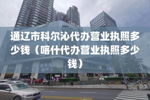通辽市科尔沁代办营业执照多少钱（喀什代办营业执照多少钱）