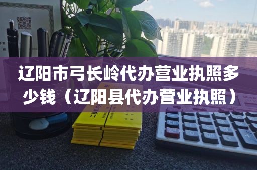辽阳市弓长岭代办营业执照多少钱（辽阳县代办营业执照）